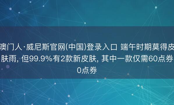 澳门人·威尼斯官网(中国)登录入口 端午时期莫得皮肤雨, 但99.9%有2款新皮肤, 其中一款仅需60点券