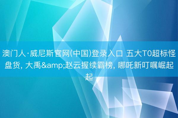 澳门人·威尼斯官网(中国)登录入口 五大T0超标怪盘货， 大禹&赵云握续霸榜， 哪吒新叮嘱崛起