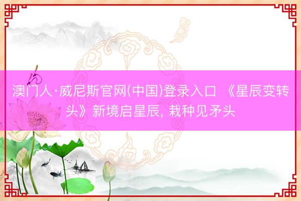澳门人·威尼斯官网(中国)登录入口 《星辰变转头》新境启星辰， 栽种见矛头