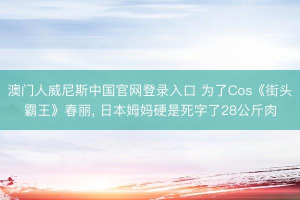 澳门人威尼斯中国官网登录入口 为了Cos《街头霸王》春丽， 日本姆妈硬是死字了28公斤肉