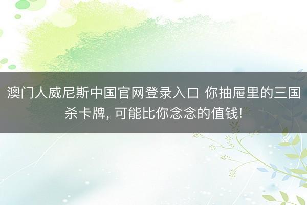澳门人威尼斯中国官网登录入口 你抽屉里的三国杀卡牌, 可能比你念念的值钱!