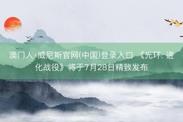 澳门人·威尼斯官网(中国)登录入口 《光环: 进化战役》将于7月28日精致发布