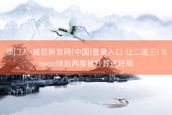 澳门人·威尼斯官网(中国)登录入口 让二追三! Siwoo绕后两度被秒葬送好局