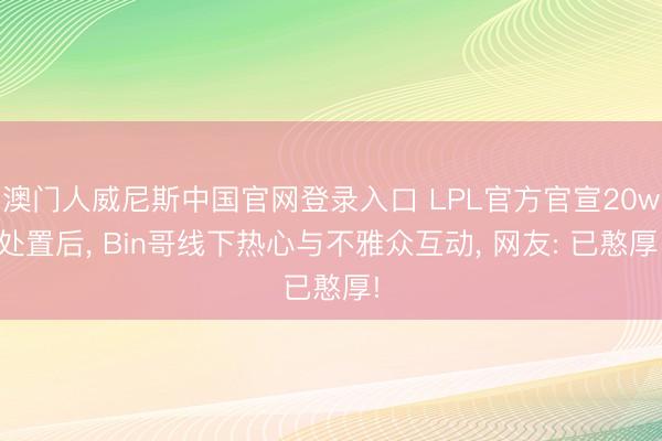 澳门人威尼斯中国官网登录入口 LPL官方官宣20w处置后， Bin哥线下热心与不雅众互动， 网友: 已憨厚!
