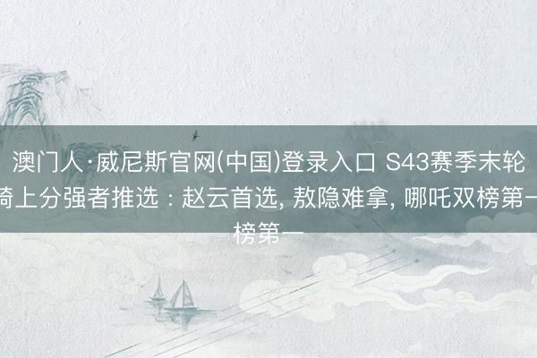 澳门人·威尼斯官网(中国)登录入口 S43赛季末轮椅上分强者推选 : 赵云首选， 敖隐难拿， 哪吒双榜第一
