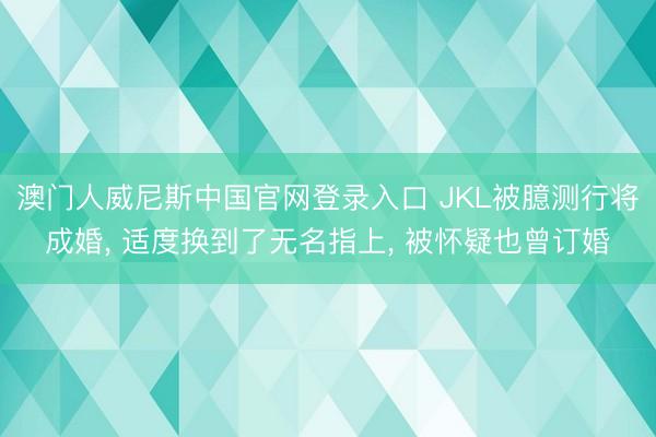 澳门人威尼斯中国官网登录入口 JKL被臆测行将成婚， 适度换到了无名指上， 被怀疑也曾订婚