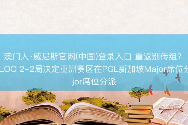 澳门人·威尼斯官网(中国)登录入口 重返别传组? TYLOO 2-2局决定亚洲赛区在PGL新加坡Major席位分派