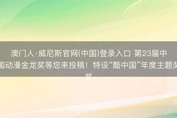 澳门人·威尼斯官网(中国)登录入口 第23届中国动漫金龙奖等您来投稿！特设“酷中国”年度主题奖