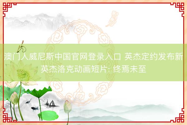 澳门人威尼斯中国官网登录入口 英杰定约发布新英杰洛克动画短片: 终焉未至