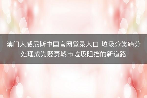 澳门人威尼斯中国官网登录入口 垃圾分类筛分处理成为贬责城市垃圾阻挡的新道路