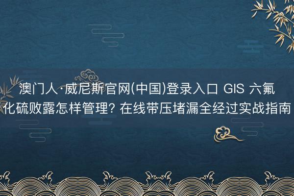 澳门人·威尼斯官网(中国)登录入口 GIS 六氟化硫败露怎样管理? 在线带压堵漏全经过实战指南