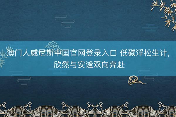 澳门人威尼斯中国官网登录入口 低碳浮松生计， 欣然与安谧双向奔赴