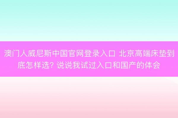 澳门人威尼斯中国官网登录入口 北京高端床垫到底怎样选? 说说我试过入口和国产的体会