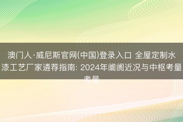 澳门人·威尼斯官网(中国)登录入口 全屋定制水漆工艺厂家遴荐指南: 2024年阛阓近况与中枢考量