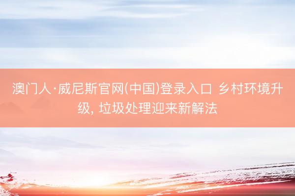 澳门人·威尼斯官网(中国)登录入口 乡村环境升级， 垃圾处理迎来新解法