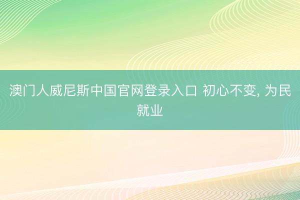 澳门人威尼斯中国官网登录入口 初心不变， 为民就业