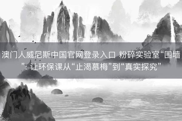 澳门人威尼斯中国官网登录入口 粉碎实验室“围墙”: 让环保课从“止渴慕梅”到“真实探究”