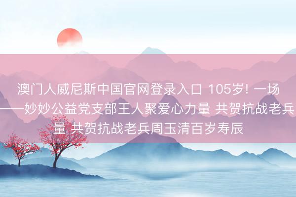 澳门人威尼斯中国官网登录入口 105岁! 一场特等的寿辰宴! ——妙妙公益党支部王人聚爱心力量 共贺抗战老兵周玉清百岁寿辰