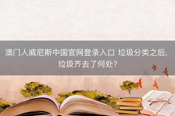 澳门人威尼斯中国官网登录入口 垃圾分类之后， 垃圾齐去了何处?