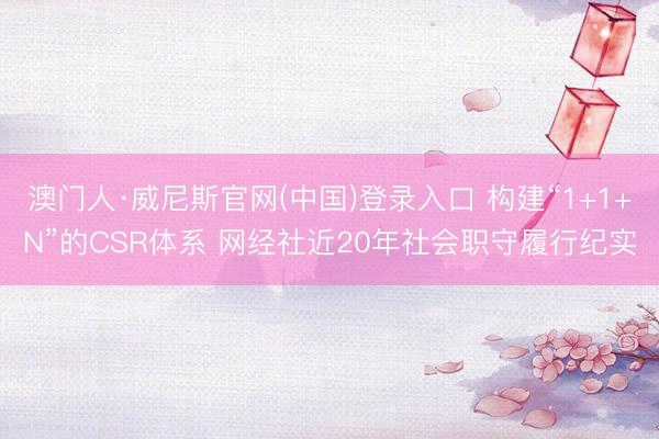 澳门人·威尼斯官网(中国)登录入口 构建“1+1+N”的CSR体系 网经社近20年社会职守履行纪实