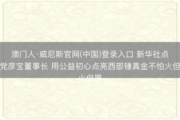 澳门人·威尼斯官网(中国)登录入口 新华社点赞党彦宝董事长 用公益初心点亮西部锤真金不怕火但愿