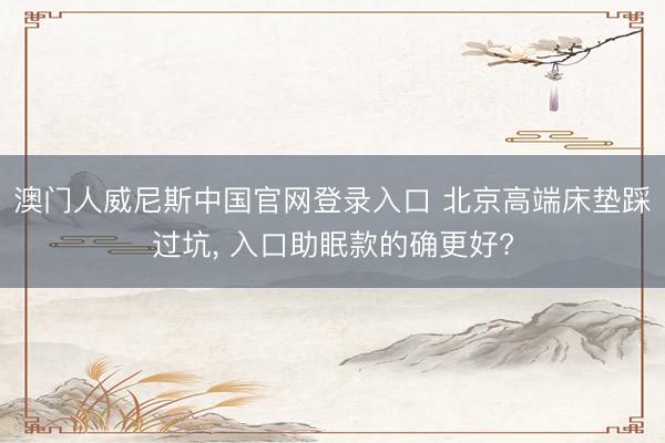澳门人威尼斯中国官网登录入口 北京高端床垫踩过坑， 入口助眠款的确更好?
