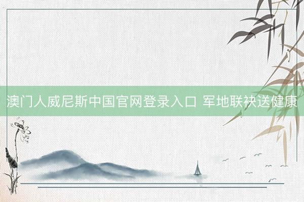 澳门人威尼斯中国官网登录入口 军地联袂送健康