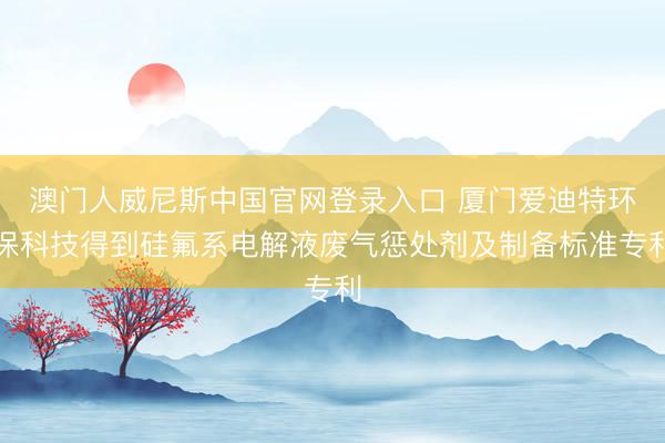 澳门人威尼斯中国官网登录入口 厦门爱迪特环保科技得到硅氟系电解液废气惩处剂及制备标准专利