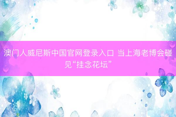 澳门人威尼斯中国官网登录入口 当上海老博会碰见“挂念花坛”