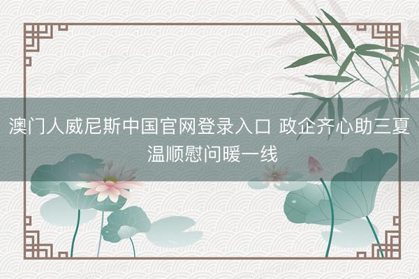 澳门人威尼斯中国官网登录入口 政企齐心助三夏 温顺慰问暖一线