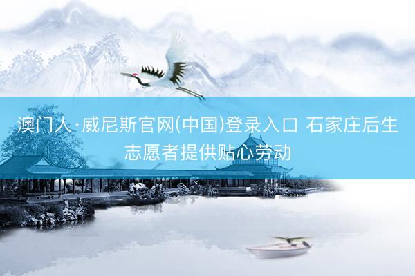 澳门人·威尼斯官网(中国)登录入口 石家庄后生志愿者提供贴心劳动