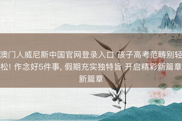 澳门人威尼斯中国官网登录入口 孩子高考范畴别轻松! 作念好5件事， 假期充实独特旨 开启精彩新篇章