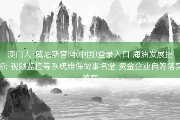 澳门人·威尼斯官网(中国)登录入口 海油发展招标: 视频监控等系统维保做事名堂 资金企业自筹落实