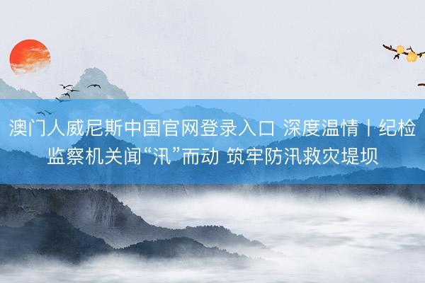 澳门人威尼斯中国官网登录入口 深度温情丨纪检监察机关闻“汛”而动 筑牢防汛救灾堤坝