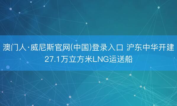 澳门人·威尼斯官网(中国)登录入口 沪东中华开建27.1万立方米LNG运送船