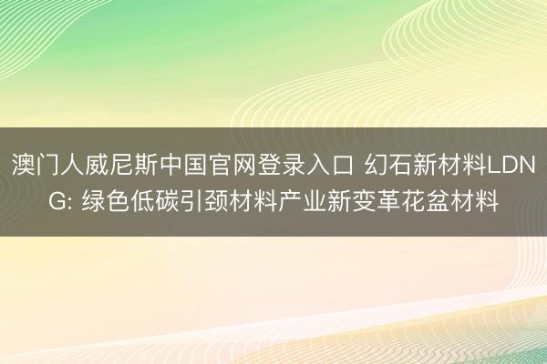 澳门人威尼斯中国官网登录入口 幻石新材料LDNG: 绿色低碳引颈材料产业新变革花盆材料