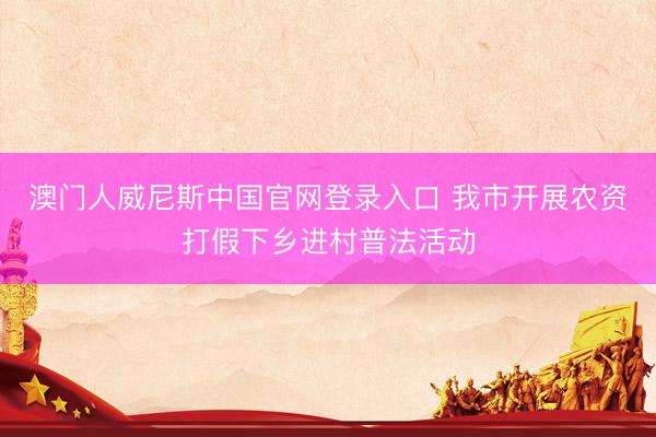 澳门人威尼斯中国官网登录入口 我市开展农资打假下乡进村普法活动