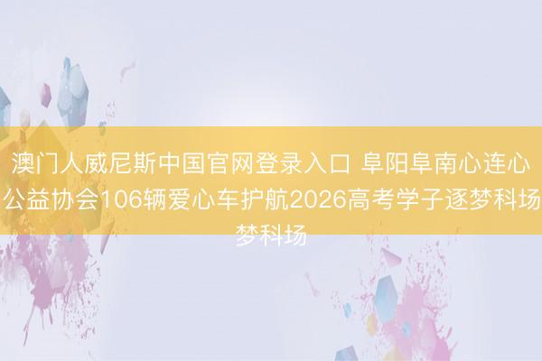 澳门人威尼斯中国官网登录入口 阜阳阜南心连心公益协会106辆爱心车护航2026高考学子逐梦科场