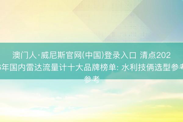 澳门人·威尼斯官网(中国)登录入口 清点2026年国内雷达流量计十大品牌榜单: 水利技俩选型参考