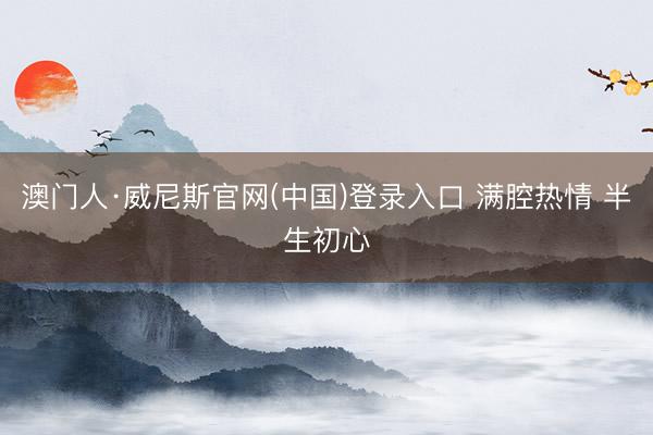 澳门人·威尼斯官网(中国)登录入口 满腔热情 半生初心