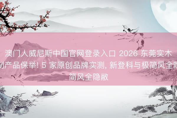 澳门人威尼斯中国官网登录入口 2026 东莞实木定制产品保举! 5 家原创品牌实测， 新登科与极简风全隐敝