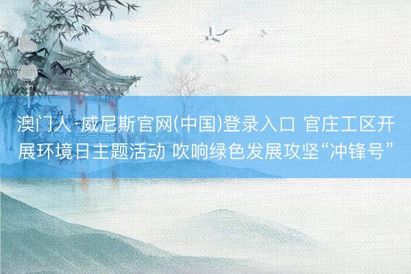 澳门人·威尼斯官网(中国)登录入口 官庄工区开展环境日主题活动 吹响绿色发展攻坚“冲锋号”