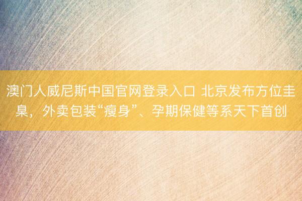 澳门人威尼斯中国官网登录入口 北京发布方位圭臬，外卖包装“瘦身”、孕期保健等系天下首创