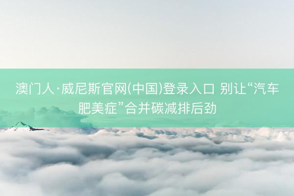 澳门人·威尼斯官网(中国)登录入口 别让“汽车肥美症”合并碳减排后劲