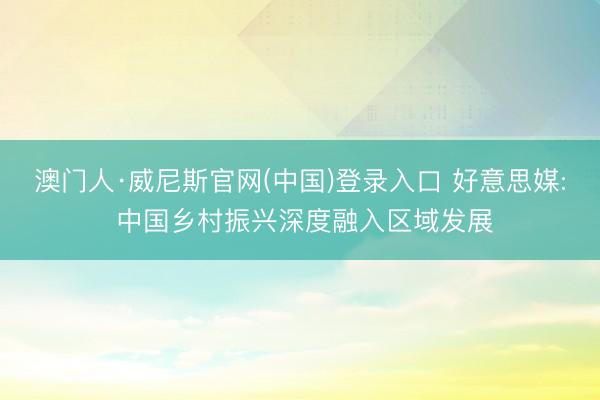 澳门人·威尼斯官网(中国)登录入口 好意思媒: 中国乡村振兴深度融入区域发展