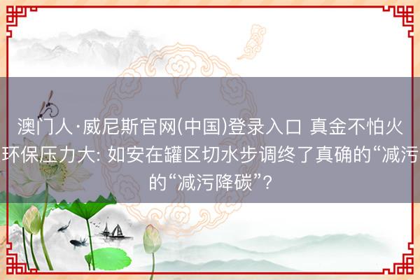 澳门人·威尼斯官网(中国)登录入口 真金不怕火葬企业环保压力大: 如安在罐区切水步调终了真确的“减污降碳”?