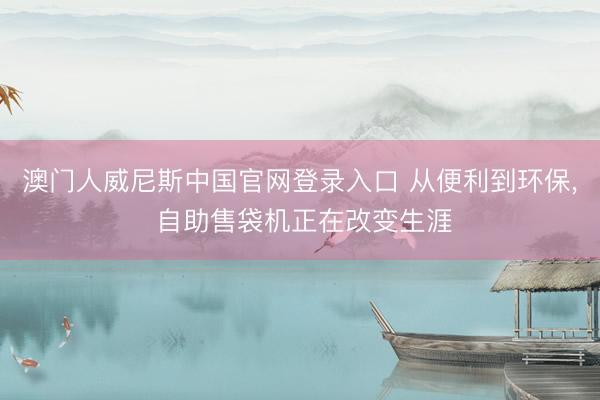 澳门人威尼斯中国官网登录入口 从便利到环保， 自助售袋机正在改变生涯