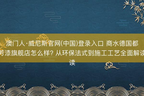 澳门人·威尼斯官网(中国)登录入口 商水德国都芳漆旗舰店怎么样? 从环保法式到施工工艺全面解读