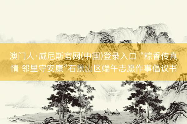 澳门人·威尼斯官网(中国)登录入口 “粽香传真情 邻里守安康”石景山区端午志愿作事倡议书