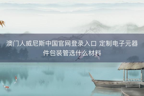 澳门人威尼斯中国官网登录入口 定制电子元器件包装管选什么材料